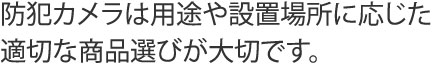 防犯カメラは用途に応じた適切な所品選びが大切です。