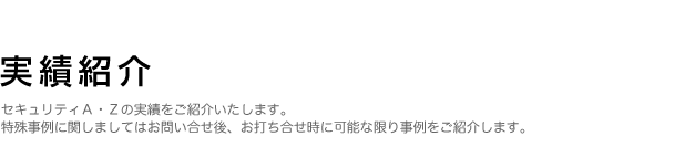 実績紹介：セキュリティA・Zの実績をご紹介いたします。特殊事例に関しましてはお問い合せ後、お打ち合せ時に可能な限り事例をご紹介します。